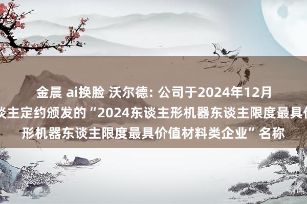 金晨 ai换脸 沃尔德: 公司于2024年12月荣获东谈主形机器东谈主定约颁发的“2024东谈主形机器东谈主限度最具价值材料类企业”名称
