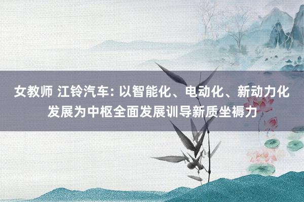 女教师 江铃汽车: 以智能化、电动化、新动力化发展为中枢全面发展训导新质坐褥力