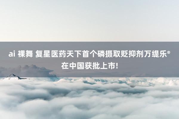 ai 裸舞 复星医药天下首个磷摄取贬抑剂万缇乐®在中国获批上市!