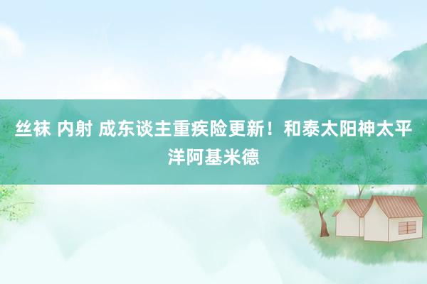 丝袜 内射 成东谈主重疾险更新!和泰太阳神太平洋阿基米德