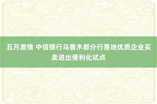 五月激情 中信银行乌鲁木都分行落地优质企业买卖进出便利化试点
