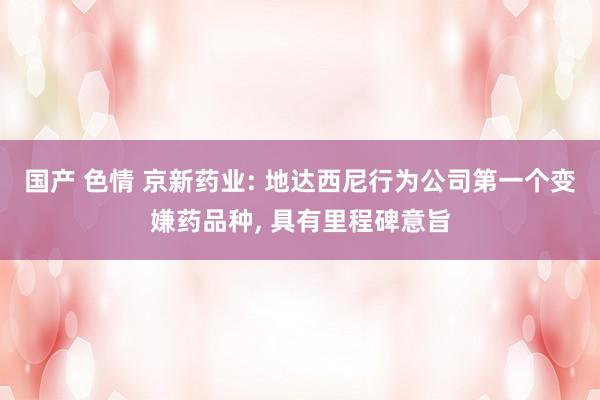 国产 色情 京新药业: 地达西尼行为公司第一个变嫌药品种， 具有里程碑意旨