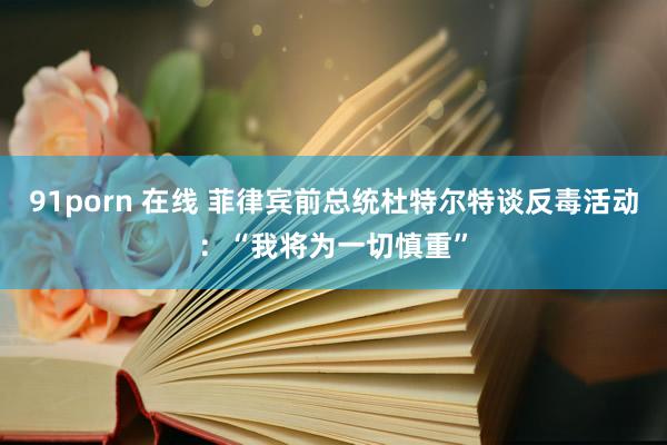 91porn 在线 菲律宾前总统杜特尔特谈反毒活动：“我将为一切慎重”