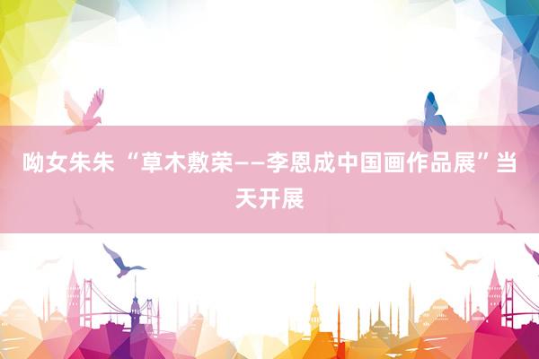 呦女朱朱 “草木敷荣——李恩成中国画作品展”当天开展
