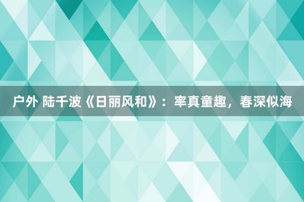 户外 陆千波《日丽风和》：率真童趣，春深似海