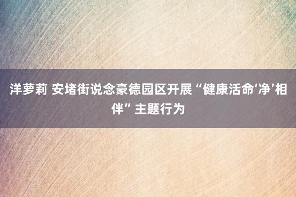 洋萝莉 安堵街说念豪德园区开展“健康活命‘净’相伴”主题行为