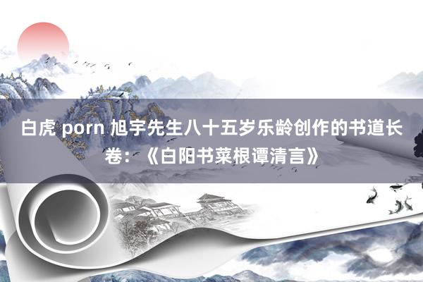 白虎 porn 旭宇先生八十五岁乐龄创作的书道长卷：《白阳书菜根谭清言》