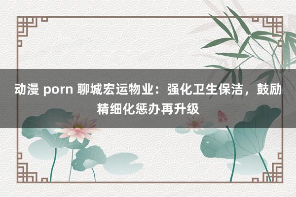 动漫 porn 聊城宏运物业：强化卫生保洁，鼓励精细化惩办再升级