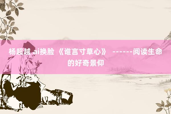 杨超越 ai换脸 《谁言寸草心》  ------阅读生命的好奇景仰
