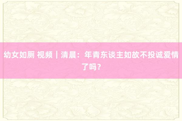 幼女如厕 视频｜清晨：年青东谈主如故不投诚爱情了吗？