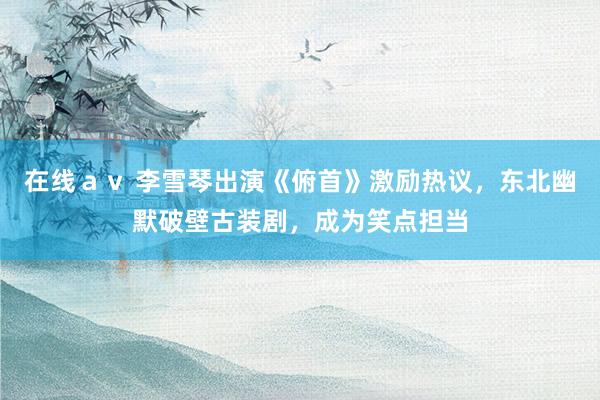 在线ａｖ 李雪琴出演《俯首》激励热议，东北幽默破壁古装剧，成为笑点担当