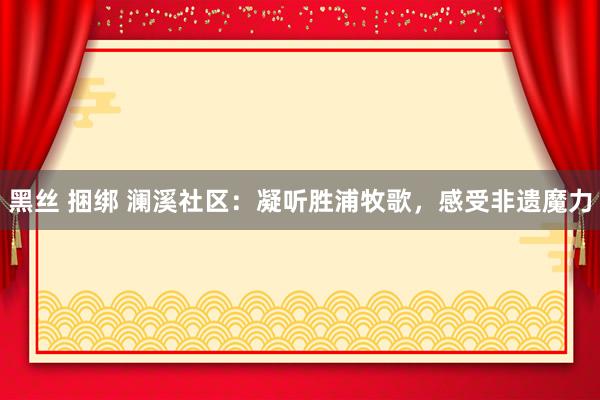黑丝 捆绑 澜溪社区：凝听胜浦牧歌，感受非遗魔力