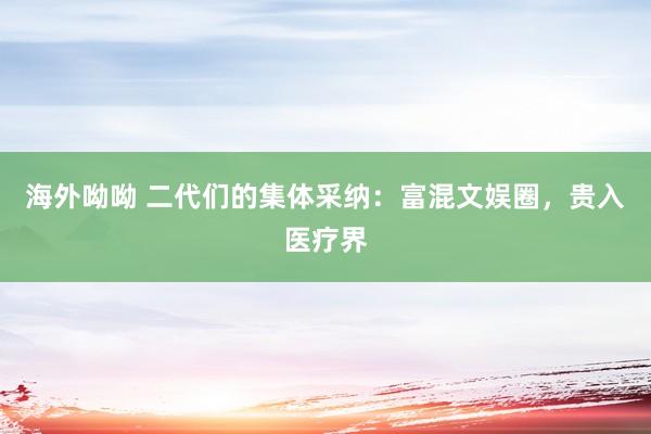 海外呦呦 二代们的集体采纳：富混文娱圈，贵入医疗界