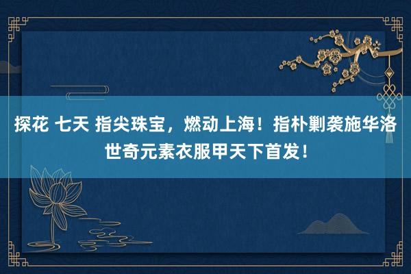 探花 七天 指尖珠宝，燃动上海！指朴剿袭施华洛世奇元素衣服甲天下首发！
