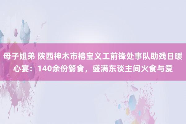 母子姐弟 陕西神木市榕宝义工前锋处事队助残日暖心宴：140余份餐食，盛满东谈主间火食与爱