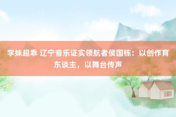 学妹超乖 辽宁音乐证实领航者侯国栋：以创作育东谈主，以舞台传声