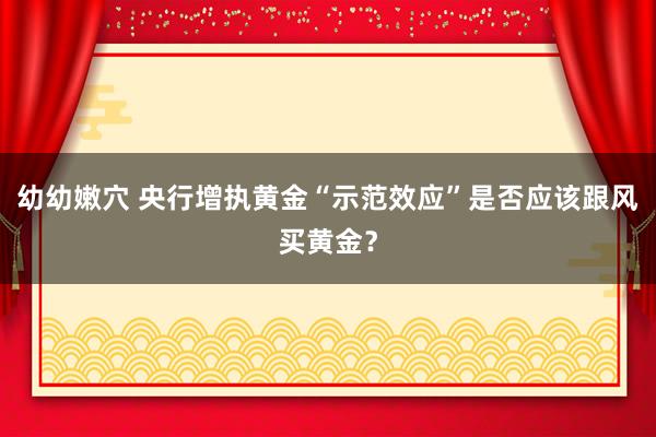 幼幼嫩穴 央行增执黄金“示范效应”是否应该跟风买黄金？