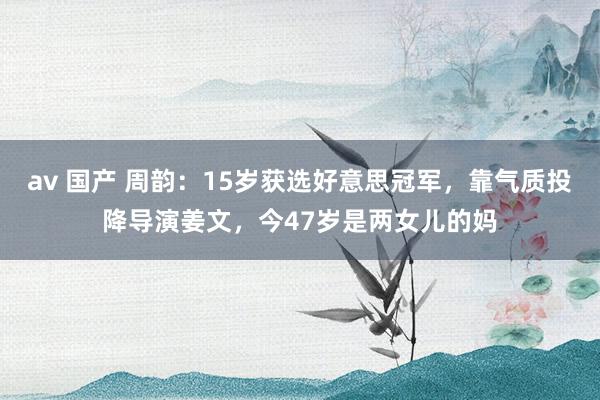 av 国产 周韵：15岁获选好意思冠军，靠气质投降导演姜文，今47岁是两女儿的妈