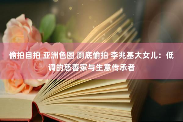 偷拍自拍 亚洲色图 厕底偷拍 李兆基大女儿：低调的慈善家与生意传承者
