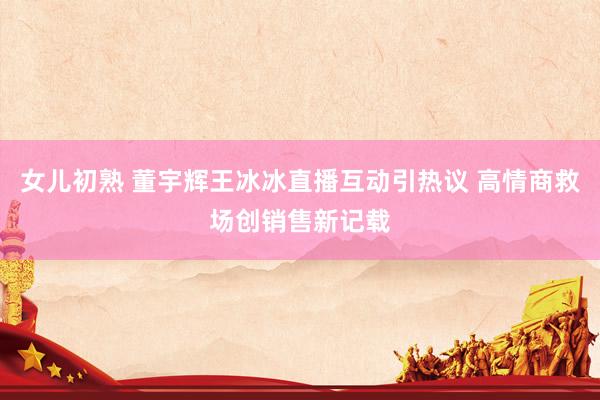 女儿初熟 董宇辉王冰冰直播互动引热议 高情商救场创销售新记载