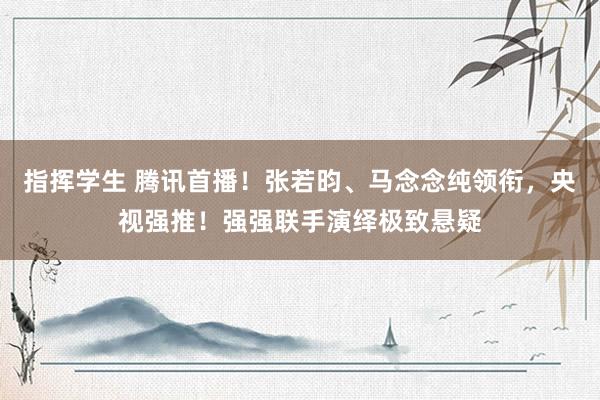 指挥学生 腾讯首播！张若昀、马念念纯领衔，央视强推！强强联手演绎极致悬疑