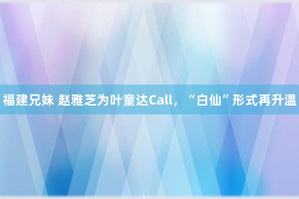 福建兄妹 赵雅芝为叶童达Call，“白仙”形式再升温