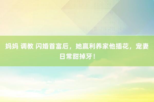 妈妈 调教 闪婚首富后，她赢利养家他插花，宠妻日常甜掉牙！