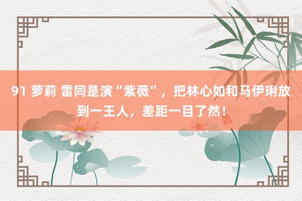 91 萝莉 雷同是演“紫薇”，把林心如和马伊琍放到一王人，差距一目了然！