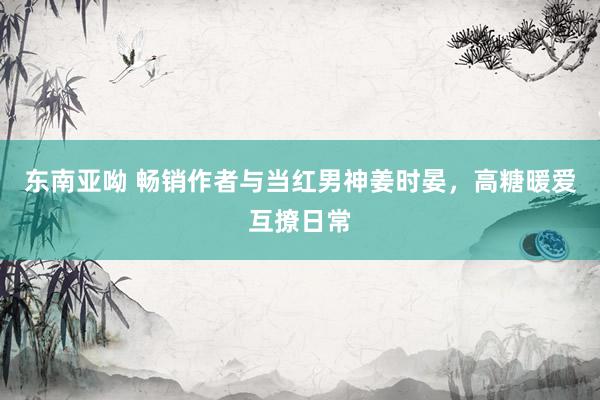 东南亚呦 畅销作者与当红男神姜时晏，高糖暖爱互撩日常