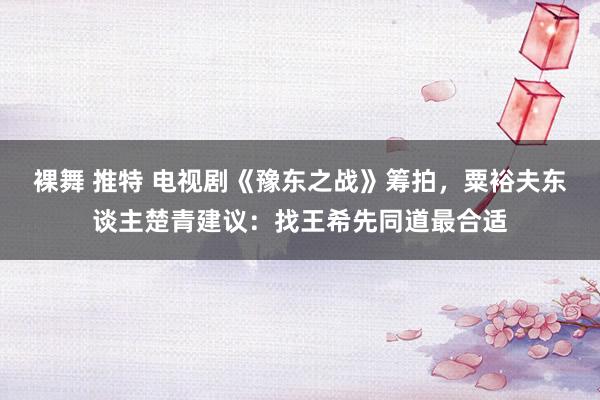 裸舞 推特 电视剧《豫东之战》筹拍，粟裕夫东谈主楚青建议：找王希先同道最合适