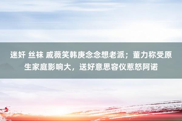 迷奸 丝袜 戚薇笑韩庚念念想老派；董力称受原生家庭影响大，送好意思容仪惹怒阿诺