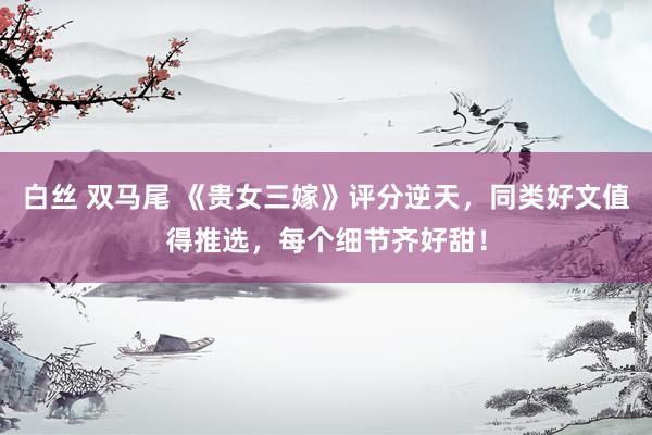 白丝 双马尾 《贵女三嫁》评分逆天，同类好文值得推选，每个细节齐好甜！