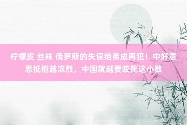 柠檬皮 丝袜 俄罗斯的失误绝弗成再犯！中好意思抵拒越浓烈，中国就越要咬死这小数