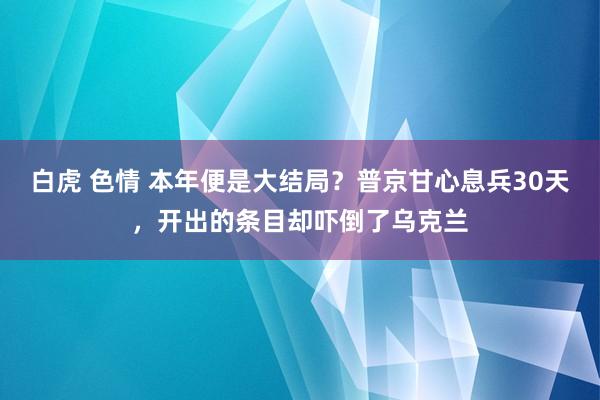 白虎 色情 本年便是大结局？普京甘心息兵30天，开出的条目却吓倒了乌克兰