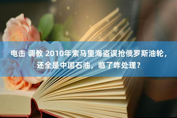 电击 调教 2010年索马里海盗误抢俄罗斯油轮，还全是中国石油，临了咋处理？