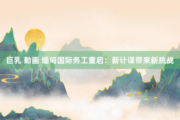 巨乳 動画 缅甸国际务工重启：新计谋带来新挑战