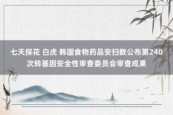 七天探花 白虎 韩国食物药品安扫数公布第240次转基因安全性审查委员会审查成果