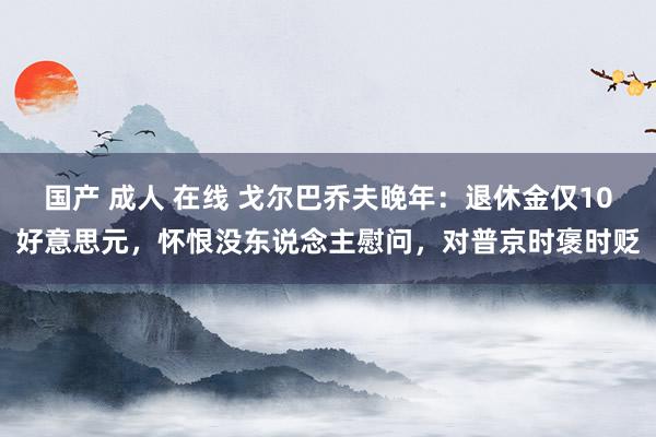国产 成人 在线 戈尔巴乔夫晚年：退休金仅10好意思元，怀恨没东说念主慰问，对普京时褒时贬