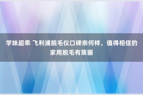 学妹超乖 飞利浦脱毛仪口碑奈何样，值得相信的家用脱毛有策画