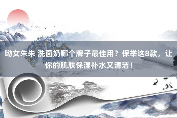 呦女朱朱 洗面奶哪个牌子最佳用？保举这8款，让你的肌肤保湿补水又清洁！