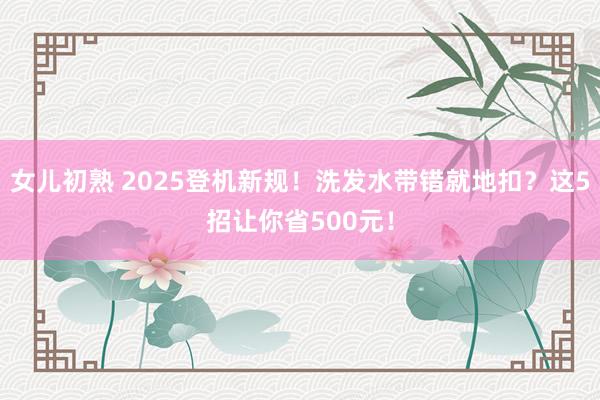 女儿初熟 2025登机新规！洗发水带错就地扣？这5招让你省500元！