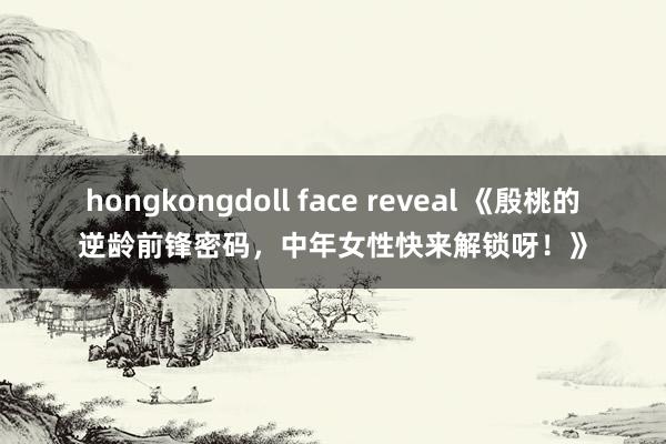 hongkongdoll face reveal 《殷桃的逆龄前锋密码，中年女性快来解锁呀！》