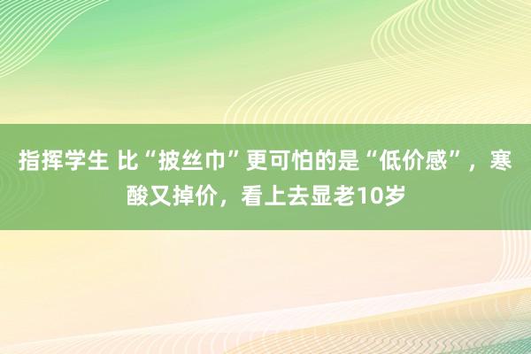 指挥学生 比“披丝巾”更可怕的是“低价感”，寒酸又掉价，看上去显老10岁