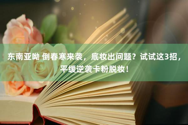 东南亚呦 倒春寒来袭，底妆出问题？试试这3招，平缓逆袭卡粉脱妆！
