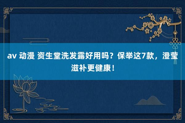 av 动漫 资生堂洗发露好用吗？保举这7款，澄莹滋补更健康！