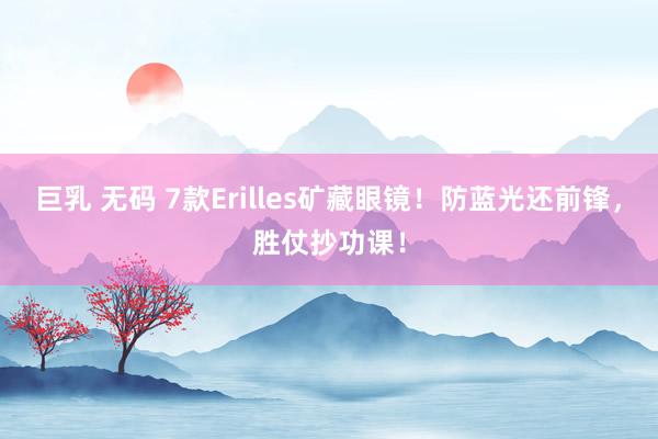 巨乳 无码 7款Erilles矿藏眼镜！防蓝光还前锋，胜仗抄功课！