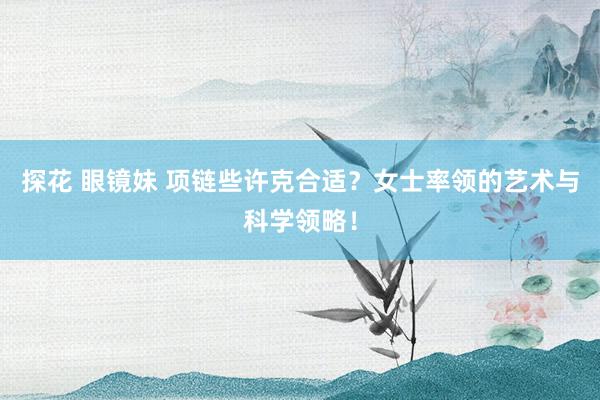 探花 眼镜妹 项链些许克合适？女士率领的艺术与科学领略！