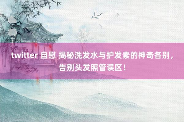 twitter 自慰 揭秘洗发水与护发素的神奇各别，告别头发照管误区！