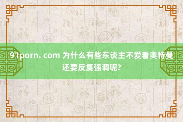 91porn. com 为什么有些东谈主不爱看奥特曼还要反复强调呢?