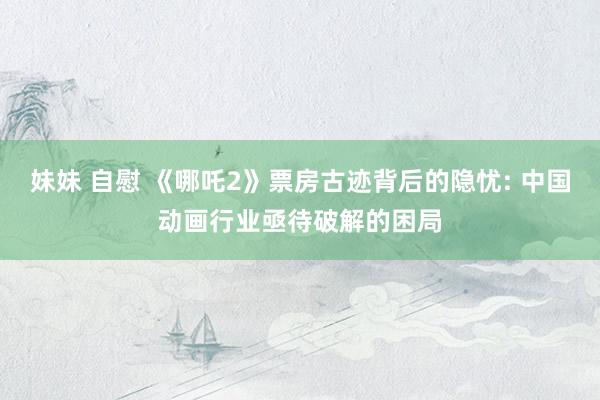 妹妹 自慰 《哪吒2》票房古迹背后的隐忧: 中国动画行业亟待破解的困局